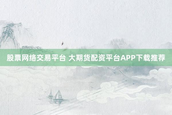 股票网络交易平台 大期货配资平台APP下载推荐