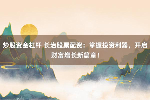 炒股资金杠杆 长治股票配资：掌握投资利器，开启财富增长新篇章！