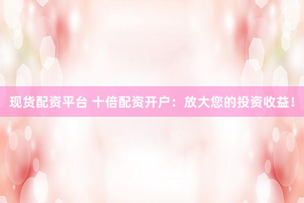 现货配资平台 十倍配资开户:放大您的投资收益!