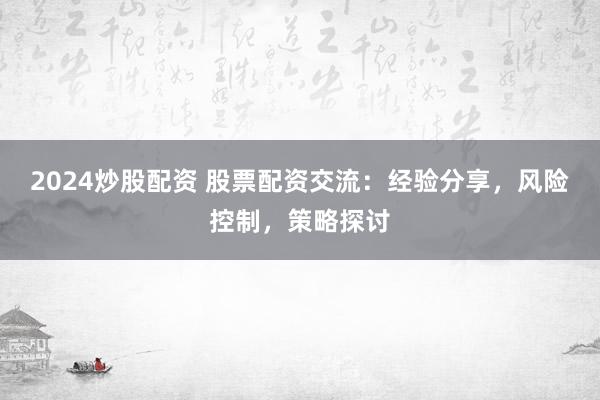 2024炒股配资 股票配资交流：经验分享，风险控制，策略探讨