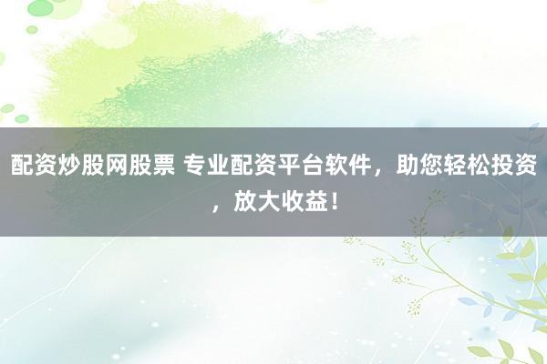 配资炒股网股票 专业配资平台软件，助您轻松投资，放大收益！