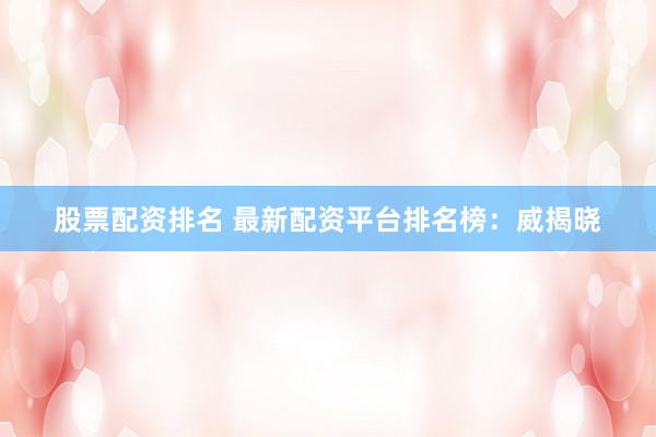 股票配资排名 最新配资平台排名榜：威揭晓