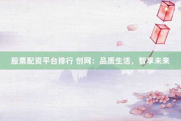 股票配资平台排行 创网:品质生活,智享未来