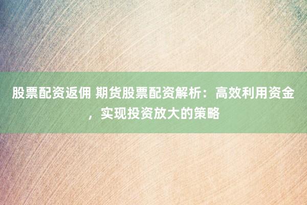 股票配资返佣 期货股票配资解析：高效利用资金，实现投资放大的策略