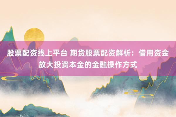 股票配资线上平台 期货股票配资解析：借用资金放大投资本金的金融操作方式