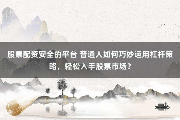 股票配资安全的平台 普通人如何巧妙运用杠杆策略，轻松入手股票市场？