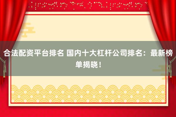 合法配资平台排名 国内十大杠杆公司排名：最新榜单揭晓！