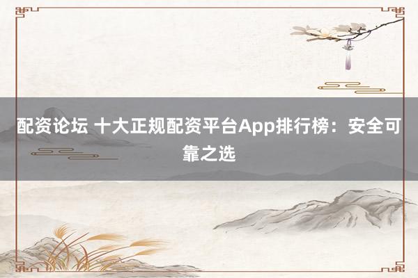 配资论坛 十大正规配资平台App排行榜：安全可靠之选