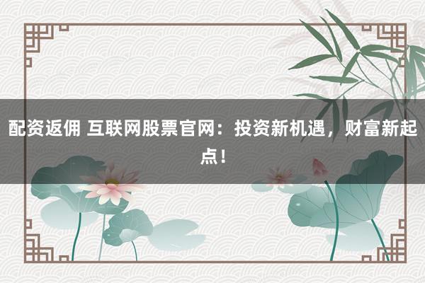 配资返佣 互联网股票官网：投资新机遇，财富新起点！