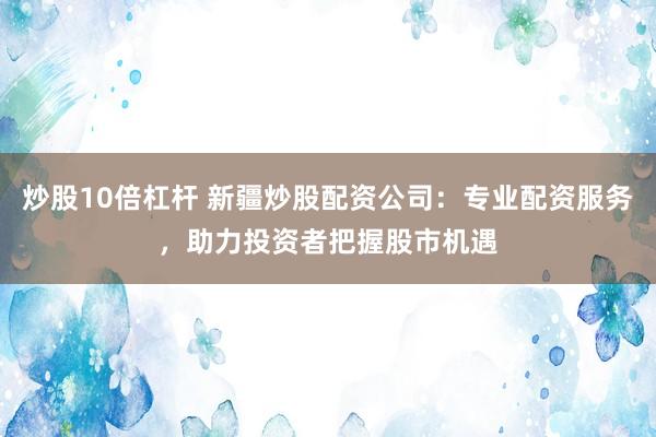炒股10倍杠杆 新疆炒股配资公司：专业配资服务，助力投资者把握股市机遇